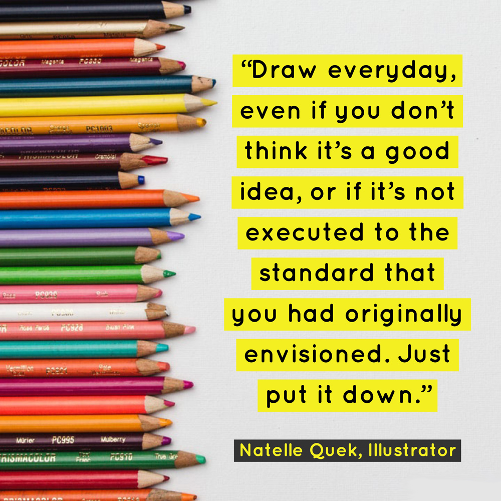 "Draw everyday, even if you don’t think it’s a good idea, or if it’s not executed to the standard that you had originally envisioned. Just put it down." - Natelle Quek, NatelleDrawsStuff