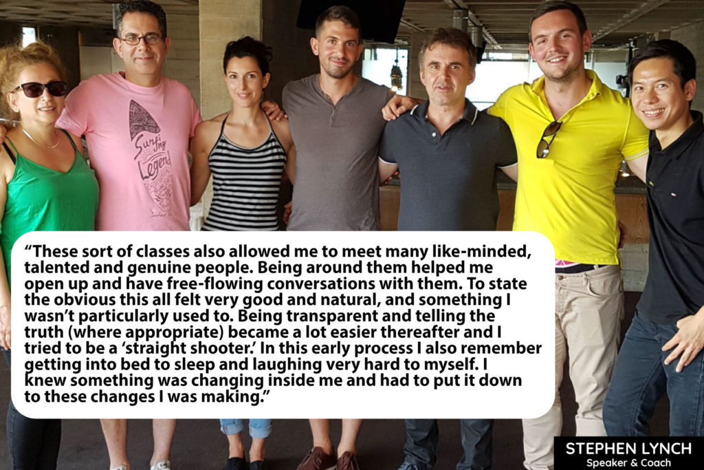 These sort of classes also allowed me to meet many like-minded, talented and genuine people. Being around them helped me open up and have free-flowing conversations with them. To state the obvious this all felt very good and natural, and something I wasn’t particularly used to. Being transparent and telling the truth (where appropriate) became a lot easier thereafter and I tried to be a ‘straight shooter.’ In this early process I also remember getting into bed to sleep and laughing very hard to myself. I knew something was changing inside me and had to put it down to these changes I was making.