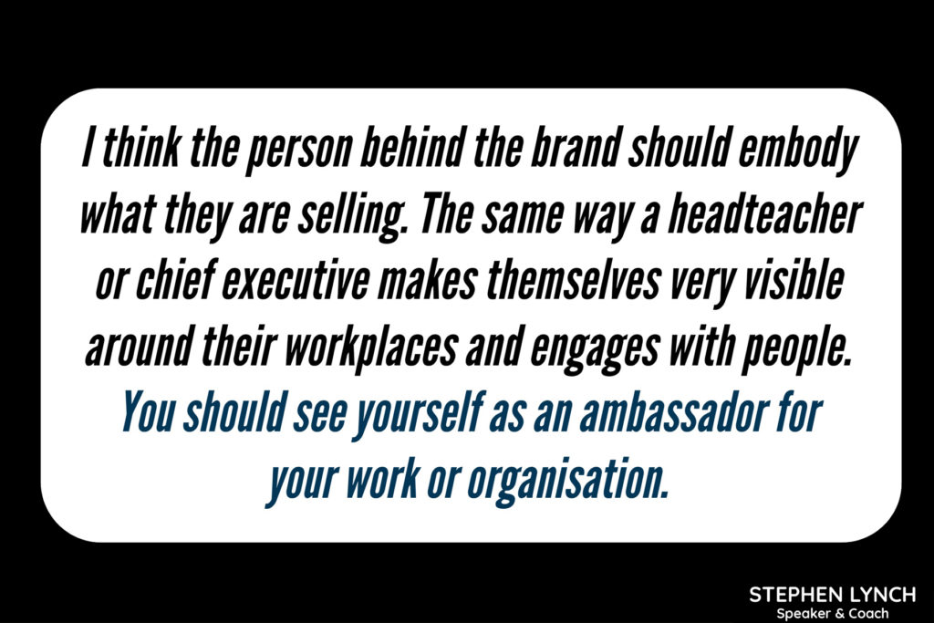 I think the person behind the brand should embody what they are selling. The same way a headteacher or chief executive makes themselves very visible around their workplaces and engages with people. You should see yourself as an ambassador for your work or organisation.