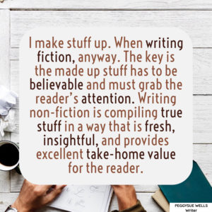 "I make stuff up. When writing fiction, anyway. The key is the made up stuff has to be believable and must grab the reader’s attention. Writing non-fiction is compiling true stuff in a way that is fresh, insightful, and provides excellent take-home value for the reader." - PeggySue Wells