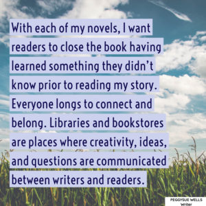 "With each of my novels, I want readers to close the book having learned something they didn’t know prior to reading my story. Everyone longs to connect and belong. Libraries and bookstores are places where creativity, ideas, and questions are communicated between writers and readers. " - PeggySue Wells