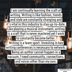 "I am continually learning the craft of writing. Writing is like fashion, trends and style are constantly changing and it’s vital in this industry to stay up-to-date. Like playing a musical instrument, writing is a craft that is never mastered yet I work to constantly become better. Writing is a team sport. Investing in key writing conferences is necessary to network. Being an author cannot happen in a vacuum, I need community, connections, and voices other than my own." - PeggySue Wells