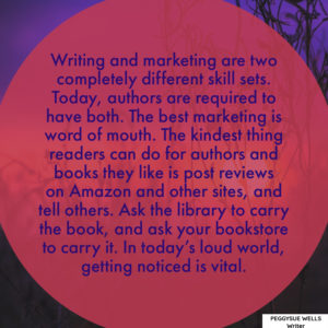 "Writing and marketing are two completely different skill sets. Today, authors are required to have both. The best marketing is word of mouth. The kindest thing readers can do for authors and books they like is post reviews on Amazon and other sites, and tell others. Ask the library to carry the book, and ask your bookstore to carry it. In today’s loud world, getting noticed is vital." - PeggySue Wells