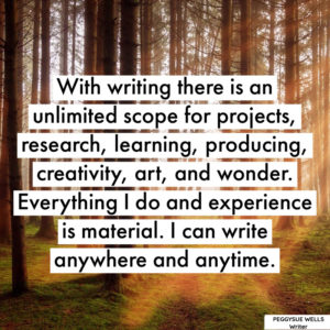 "With writing there is an unlimited scope for projects, research, learning, producing, creativity, art, and wonder. Everything I do and experience is material. I can write anywhere and anytime." - PeggySue Wells