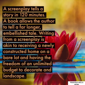 "A screenplay tells a story in 120 minutes. A book allows the author to tell a far longer, embellished tale. Writing from a screenplay is akin to receiving a newly constructed home on a bare lot and having the freedom of an unlimited budget to decorate and landscape." - PeggySue Wells